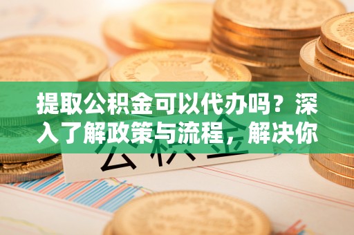 新平提取公积金可以代办吗？深入了解政策与流程，解决你的疑问