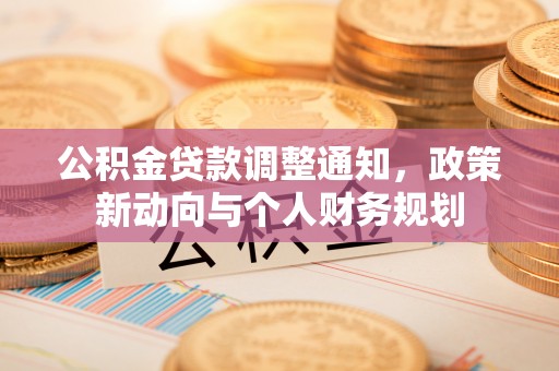 新平公积金贷款调整通知，政策新动向与个人财务规划