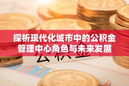 新平探析现代化城市中的公积金管理中心角色与未来发展