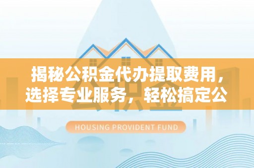 新平揭秘公积金代办提取费用，选择专业服务，轻松搞定公积金提取