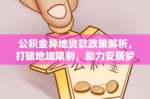 新平公积金异地贷款政策解析，打破地域限制，助力安居梦想