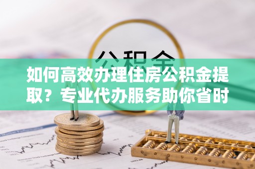 新平如何高效办理住房公积金提取？专业代办服务助你省时省力