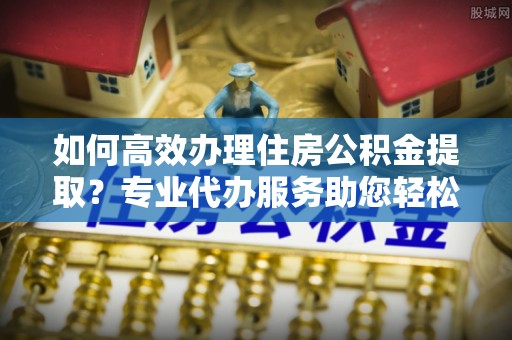 新平如何高效办理住房公积金提取？专业代办服务助您轻松搞定