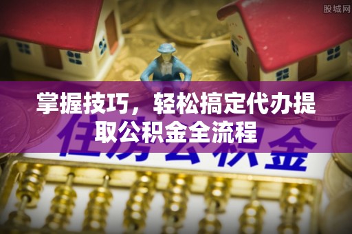 新平掌握技巧，轻松搞定代办提取公积金全流程