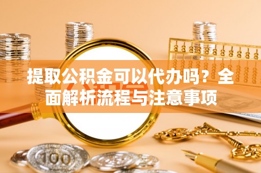 新平提取公积金可以代办吗？全面解析流程与注意事项
