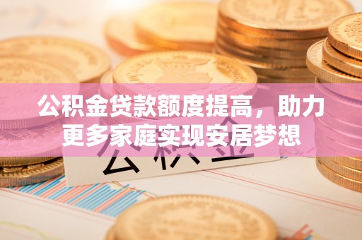 新平公积金贷款额度提高，助力更多家庭实现安居梦想