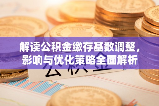 新平解读公积金缴存基数调整，影响与优化策略全面解析