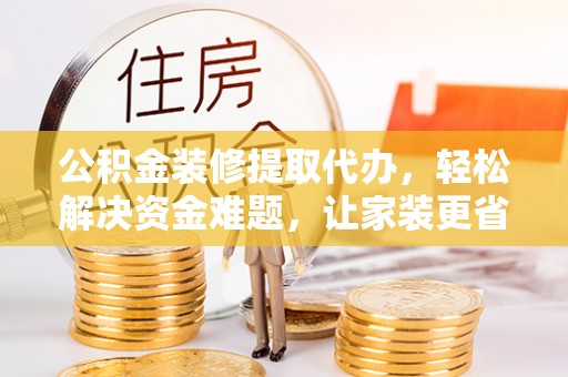 新平公积金装修提取代办，轻松解决资金难题，让家装更省心