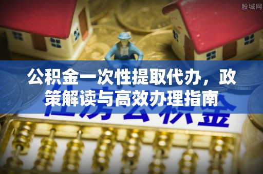 新平公积金一次性提取代办，政策解读与高效办理指南