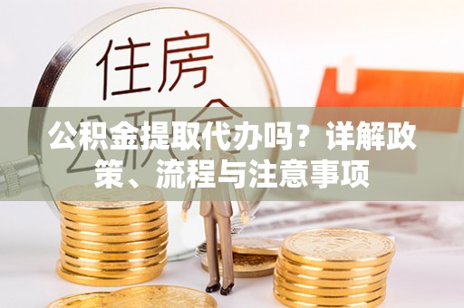 新平公积金提取代办吗？详解政策、流程与注意事项