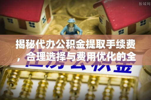 新平揭秘代办公积金提取手续费，合理选择与费用优化的全面解析