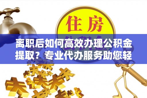 新平离职后如何高效办理公积金提取？专业代办服务助您轻松搞定
