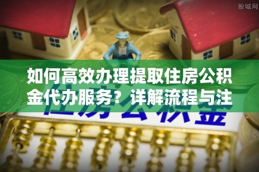 新平如何高效办理提取住房公积金代办服务？详解流程与注意事项
