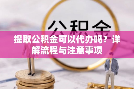 新平提取公积金可以代办吗？详解流程与注意事项