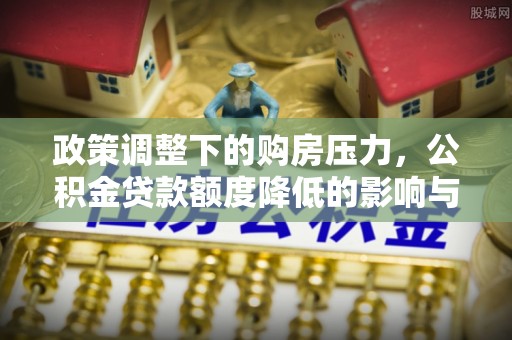 新平政策调整下的购房压力，公积金贷款额度降低的影响与应对策略