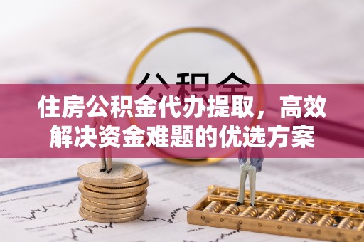 新平住房公积金代办提取，高效解决资金难题的优选方案