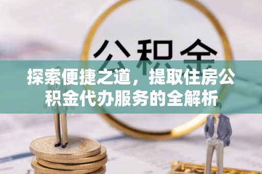新平探索便捷之道，提取住房公积金代办服务的全解析