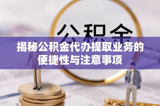 新平揭秘公积金代办提取业务的便捷性与注意事项