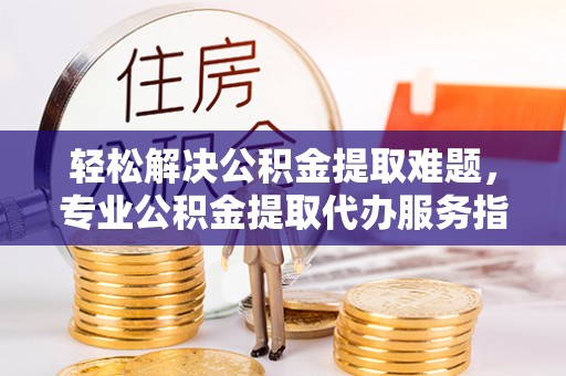 新平轻松解决公积金提取难题，专业公积金提取代办服务指南