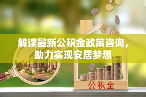 新平解读最新公积金政策咨询，助力实现安居梦想