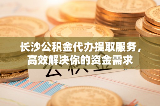 新平长沙公积金代办提取服务，高效解决你的资金需求