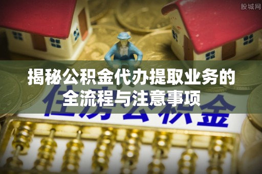 新平揭秘公积金代办提取业务的全流程与注意事项