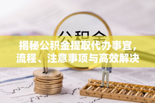 新平揭秘公积金提取代办事宜，流程、注意事项与高效解决方案