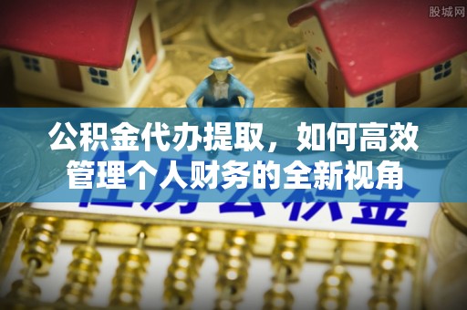 新平公积金代办提取，如何高效管理个人财务的全新视角