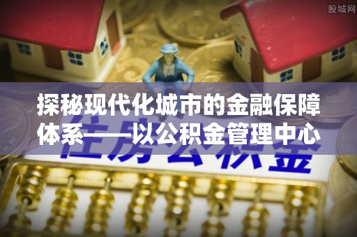 新平探秘现代化城市的金融保障体系——以公积金管理中心为核心的民生服务