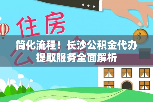 新平简化流程！长沙公积金代办提取服务全面解析