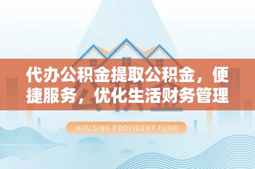 新平代办公积金提取公积金，便捷服务，优化生活财务管理