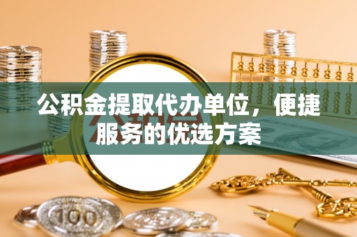 新平公积金提取代办单位，便捷服务的优选方案