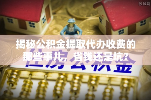 新平揭秘公积金提取代办收费的那些事儿，省钱还是坑？