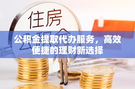新平公积金提取代办服务，高效便捷的理财新选择