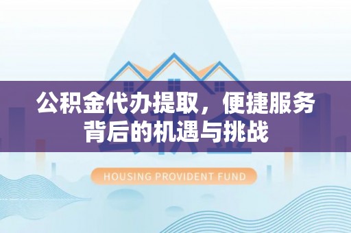 新平公积金代办提取，便捷服务背后的机遇与挑战