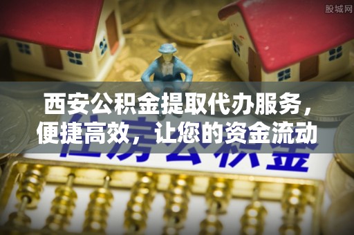 新平西安公积金提取代办服务，便捷高效，让您的资金流动更灵活