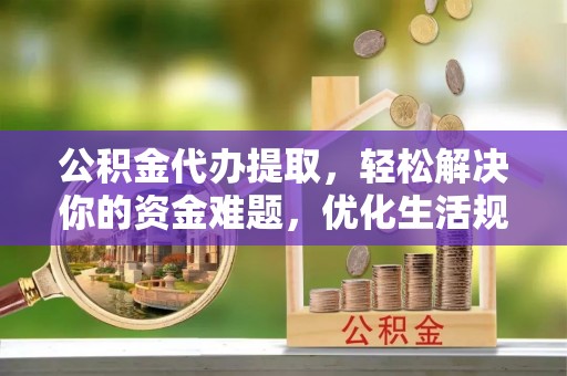 新平公积金代办提取，轻松解决你的资金难题，优化生活规划
