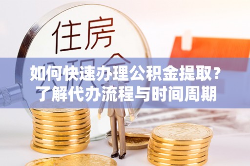 新平如何快速办理公积金提取？了解代办流程与时间周期