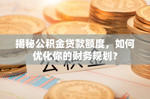 新平揭秘公积金贷款额度，如何优化你的财务规划？