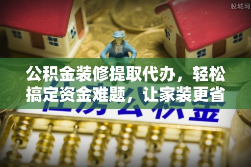 新平公积金装修提取代办，轻松搞定资金难题，让家装更省心