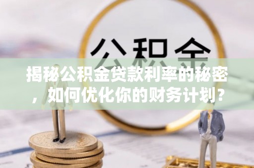 新平揭秘公积金贷款利率的秘密，如何优化你的财务计划？