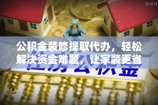 新平公积金装修提取代办，轻松解决资金难题，让家装更省心