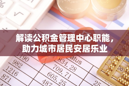 新平解读公积金管理中心职能，助力城市居民安居乐业