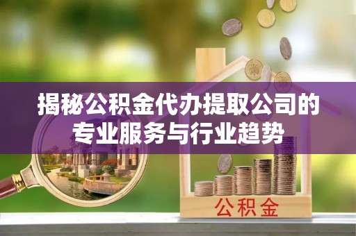 新平揭秘公积金代办提取公司的专业服务与行业趋势
