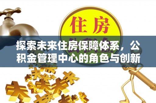 新平探索未来住房保障体系，公积金管理中心的角色与创新