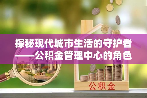 新平探秘现代城市生活的守护者——公积金管理中心的角色与影响