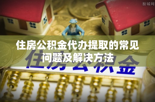 新平住房公积金代办提取的常见问题及解决方法