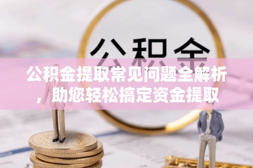 新平公积金提取常见问题全解析，助您轻松搞定资金提取