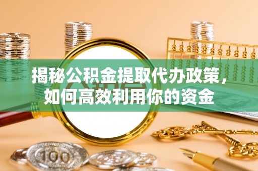 新平揭秘公积金提取代办政策，如何高效利用你的资金