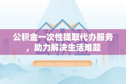 新平公积金一次性提取代办服务，助力解决生活难题